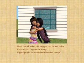 Maar dat wil zeker niet zeggen dat ze niet lief is.Enthousiast begroet ze Kelsy.Eigenlijk lijkt ze Iris wel een heel lief meisje.