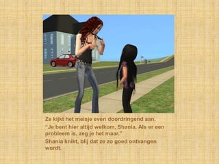 Ze kijkt het meisje even doordringend aan.“Je bent hier altijd welkom, Shania. Als er een probleem is, zeg je het maar.”Shania knikt, blij dat ze zo goed ontvangen wordt.