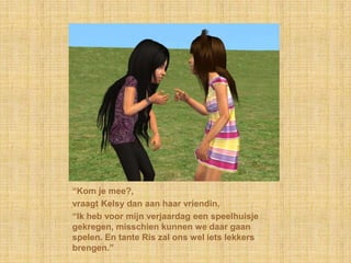 “Kom je mee?,vraagt Kelsy dan aan haar vriendin,“Ik heb voor mijn verjaardag een speelhuisje gekregen, misschien kunnen we daar gaan spelen. En tante Ris zal ons wel iets lekkers brengen.”