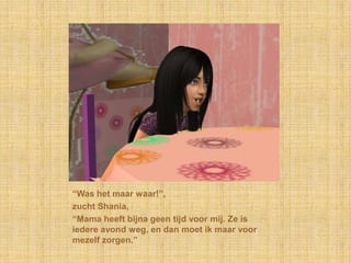 “Was het maar waar!”,zucht Shania,“Mama heeft bijna geen tijd voor mij. Ze is iedere avond weg, en dan moet ik maar voor mezelf zorgen.”