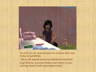 De rest van de dag brengen de meisjes door aan Kelsy’s kaptafeltje.“Hé ja, dit kapsel staat me inderdaad wel leuk.”,Zegt Shania, wanneer Kelsy haar haren in een warrige staart heeft samengebonden.”