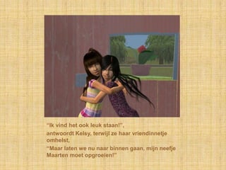 “Ik vind het ook leuk staan!”,antwoordt Kelsy, terwijl ze haar vriendinnetje omhelst,“Maar laten we nu naar binnen gaan, mijn neefje Maarten moet opgroeien!”