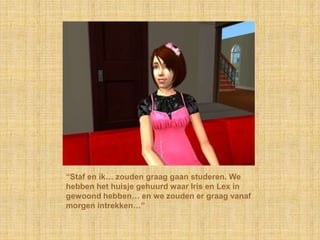 “Staf en ik… zouden graag gaan studeren. We hebben het huisje gehuurd waar Iris en Lex in gewoond hebben… en we zouden er graag vanaf morgen intrekken…”