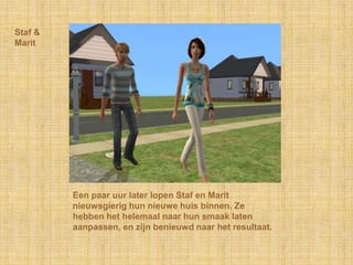 Staf & MaritEen paar uur later lopen Staf en Marit nieuwsgierig hun nieuwe huis binnen. Ze hebben het helemaal naar hun smaak laten aanpassen, en zijn benieuwd naar het resultaat.