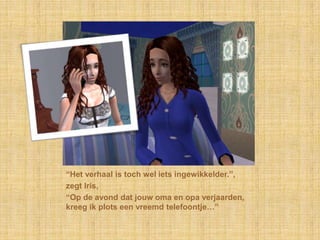 “Het verhaal is toch wel iets ingewikkelder.”,zegt Iris,“Op de avond dat jouw oma en opa verjaarden, kreeg ik plots een vreemd telefoontje…”