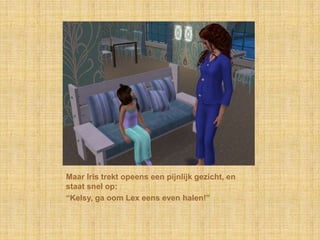 Maar Iris trekt opeens een pijnlijk gezicht, en staat snel op:“Kelsy, ga oom Lex eens even halen!”