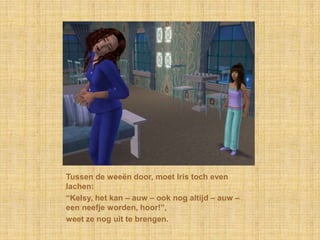 Tussen de weeën door, moet Iris toch even lachen:“Kelsy, het kan – auw – ook nog altijd – auw – een neefje worden, hoor!”,weet ze nog uit te brengen.