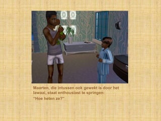 Maarten, die intussen ook gewekt is door het lawaai, staat enthousiast te springen:“Hoe heten ze?”