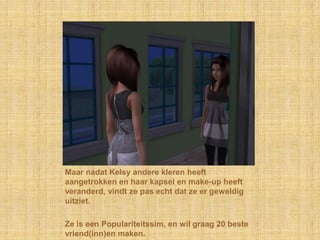 Maar nadat Kelsy andere kleren heeft aangetrokken en haar kapsel en make-up heeft veranderd, vindt ze pas echt dat ze er geweldig uitziet.Ze is een Populariteitssim, en wil graag 20 beste vriend(inn)en maken.
