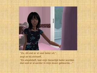 “Zo, dit ziet er al veel beter uit.”,zegt ze bij zichzelf,“En alsjeblieft, laat mijn tienertijd beter worden dan wat er al eerder in mijn leven gebeurde…”