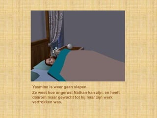 Yasmine is weer gaan slapen.Ze weet hoe ongerust Nathan kan zijn, en heeft daarom maar gewacht tot hij naar zijn werk vertrokken was.