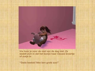 Iris hoor je voor de rest van de dag niet. Ze beeldt zich in dat het konijn haar nieuwe broertje of zusje is:“Dada beebie! Ikke ben grote zus!”