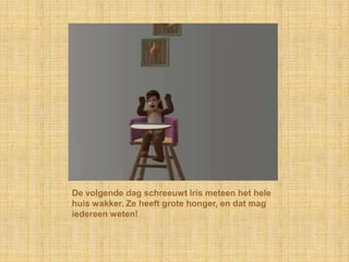 De volgende dag schreeuwt Iris meteen het hele huis wakker. Ze heeft grote honger, en dat mag iedereen weten!