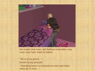 Iris merkt niet meer, dat Nathan even later nog even naar haar staat te kijken.“Ze is al zo groot…”;Denkt hij bij zichzelf,“Gelukkig komt er binnenkort weer een klein baby’tje in huis…”