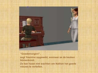 “Goedemorgen!”,zegt Yasmine opgewekt, wanneer ze de keuken binnenkomt.Ze kan haast niet wachten om Nathan het goede nieuws te vertellen.