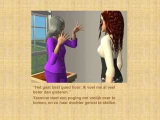 “Het gaat best goed hoor. Ik voel me al veel beter dan gisteren.”Yasmine doet een poging om vrolijk over te komen, en zo haar dochter gerust te stellen.