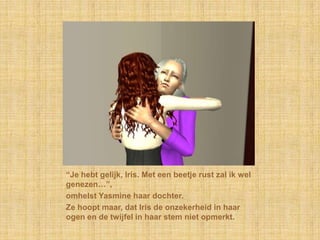 “Je hebt gelijk, Iris. Met een beetje rust zal ik wel genezen…”,omhelst Yasmine haar dochter.Ze hoopt maar, dat Iris de onzekerheid in haar ogen en de twijfel in haar stem niet opmerkt.