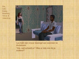Iris,Lex,Kelsy,Maarten,Olivia &ValentinaLex kijkt zijn vrouw bezorgd aan wanneer ze thuiskomt:“Iris, wat scheelt er? Was er iets mis bij je ouders?”