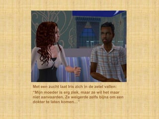 Met een zucht laat Iris zich in de zetel vallen:“Mijn moeder is erg ziek, maar ze wil het maar niet aanvaarden. Ze weigerde zelfs bijna om een dokter te laten komen…”