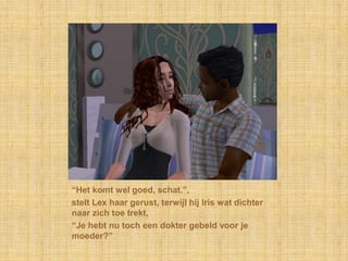 “Het komt wel goed, schat.”,stelt Lex haar gerust, terwijl hij Iris wat dichter naar zich toe trekt,“Je hebt nu toch een dokter gebeld voor je moeder?”