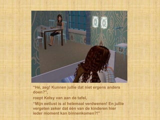 “Hé, zeg! Kunnen jullie dat niet ergens anders doen?”,roept Kelsy van aan de tafel,“Mijn eetlust is al helemaal verdwenen! En jullie vergeten zeker dat één van de kinderen hier ieder moment kan binnenkomen?!”