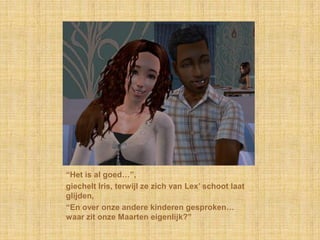 “Het is al goed…”,giechelt Iris, terwijl ze zich van Lex’ schoot laat glijden,“En over onze andere kinderen gesproken… waar zit onze Maarten eigenlijk?”