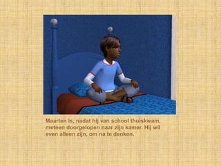 Maarten is, nadat hij van school thuiskwam, meteen doorgelopen naar zijn kamer. Hij wil even alleen zijn, om na te denken.