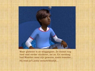 Maar gisteren is ze weggegaan. Ze moest nog heel veel verder studeren, zei ze. En vandaag had Maarten weer zijn gewone, saaie meester…Hij mist juf Lenka verschrikkelijk…
