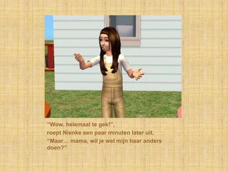 “Wow, helemaal te gek!”,roept Nienke een paar minuten later uit,“Maar… mama, wil je wel mijn haar anders doen?”