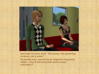 Staf klapt het boek dicht: “We hebben drie geweldige kinderen, dat is zeker!”Hij aarzelt even, voordat hij de volgende vraag durft stellen: “Zou ik hen misschien eens kunnen ontmoeten?”