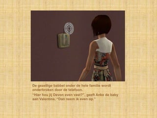 De gezellige babbel onder de hele familie wordt onderbroken door de telefoon.“Hier hou jij Devon even vast?”, geeft Anke de baby aan Valentina, “Dan neem ik even op.”