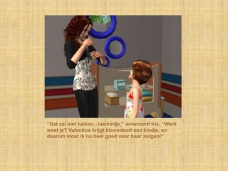 “Dat zal niet lukken, Jasmintje,” antwoordt Iris, “Want weet je? Valentina krijgt binnenkort een kindje, en daarom moet ik nu heel goed voor haar zorgen!”