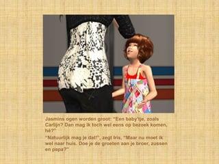 Jasmins ogen worden groot: “Een baby’tje, zoals Carlijn? Dan mag ik toch wel eens op bezoek komen, hé?”“Natuurlijk mag je dat!”, zegt Iris, “Maar nu moet ik wel naar huis. Doe je de groeten aan je broer, zussen en papa?”