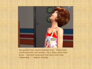 Het gezicht van Jasmin betrekt even: “Papa moet vanavond weer laat werken, hij is bijna nooit meer thuis… hij komt vanavond niet eens voor mijn verjaardag…”, zegt ze triestig.