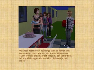 Wanneer Jasmin een halfuurtje later de kamer weer binnenkomt, staat Marit al met Carlijn bij de taart: “Kom er maar snel bij, want dat je nu een tiener bent, wil nog niet zeggen dat je niet op tijd naar je bed moet!”