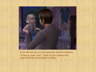 Guus tilt haar op om haar gezichtje beter te bekijken.“Ik ben je vader niet!”, roept hij dan opeens luid, waarop Carlijn hard begint te huilen.