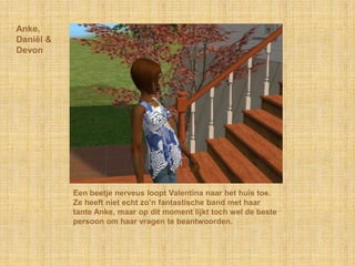 Anke,Daniël & DevonEen beetje nerveus loopt Valentina naar het huis toe. Ze heeft niet echt zo’n fantastische band met haar tante Anke, maar op dit moment lijkt toch wel de beste persoon om haar vragen te beantwoorden.