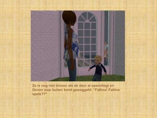 Ze is nog niet binnen als de deur al openvliegt en Devon naar buiten komt gewaggeld: “Faltina! Faltinaspele??”