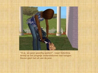 “O ja, we gaan gezellig spelen!”, roept Valentina, terwijl ze het jongetje ondersteboven laat hangen. Devon giert het uit van de pret.