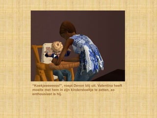 “Koekjeeeeeess!”, roept Devon blij uit. Valentina heeft moeite met hem in zijn kinderstoeltje te zetten, zo enthousiast is hij.