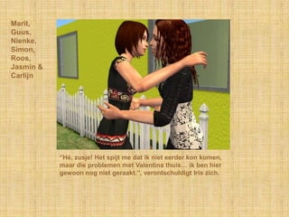 Marit,Guus,Nienke,Simon,Roos,Jasmin &Carlijn“Hé, zusje! Het spijt me dat ik niet eerder kon komen, maar die problemen met Valentina thuis… ik ben hier gewoon nog niet geraakt.”, verontschuldigt Iris zich.
