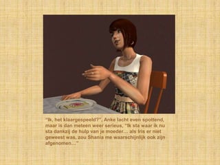 “Ik, het klaargespeeld?”, Anke lacht even spottend, maar is dan meteen weer serieus, “Ik sta waar ik nu sta dankzij de hulp van je moeder… als Iris er niet geweest was, zou Shania me waarschijnlijk ook zijn afgenomen…”
