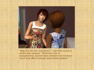 “Mag ik je dan één raad geven?”, zegt Anke terwijl ze allebei weer opstaan, “Vertel hem over je zwangerschap, laat hem deel uitmaken van het leven van je kind. Met z’n tweeën sta je zoveel sterker!”