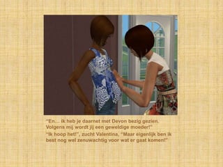 “En… ik heb je daarnet met Devon bezig gezien. Volgens mij wordt jij een geweldige moeder!”“Ik hoop het!”, zucht Valentina, “Maar eigenlijk ben ik best nog wel zenuwachtig voor wat er gaat komen!”