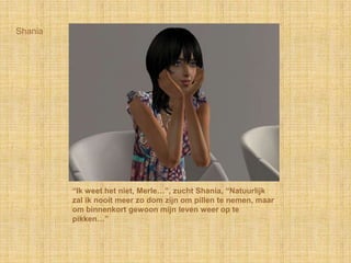 Shania“Ik weet het niet, Merle…”, zucht Shania, “Natuurlijk zal ik nooit meer zo dom zijn om pillen te nemen, maar om binnenkort gewoon mijn leven weer op te pikken…”