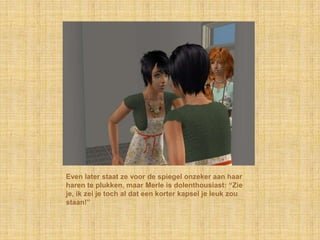 Even later staat ze voor de spiegel onzeker aan haar haren te plukken, maar Merle is dolenthousiast: “Zie je, ik zei je toch al dat een korter kapsel je leuk zou staan!”
