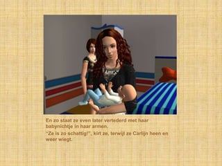 En zo staat ze even later vertederd met haar babynichtje in haar armen.“Ze is zo schattig!”, kirt ze, terwijl ze Carlijn heen en weer wiegt.