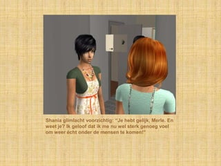 Shania glimlacht voorzichtig: “Je hebt gelijk, Merle. En weet je? Ik geloof dat ik me nu wel sterk genoeg voel om weer écht onder de mensen te komen!”