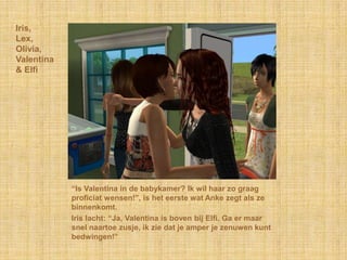 Iris,Lex,Olivia,Valentina& Elfi“Is Valentina in de babykamer? Ik wil haar zo graag proficiat wensen!”, is het eerste wat Anke zegt als ze binnenkomt.Iris lacht: “Ja, Valentina is boven bij Elfi. Ga er maar snel naartoe zusje, ik zie dat je amper je zenuwen kunt bedwingen!”