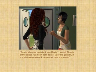 “En dat allemaal met dank aan Merle!”, vertelt Shania enthousiast, “Zij heeft echt zoveel voor me gedaan, ik zou niet weten waar ik nu zonder haar zou staan!”